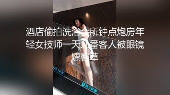 酒店偷拍洗浴会所钟点炮房年轻女技师一天几番客人被眼镜嫖客草