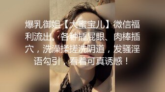 爆乳御姐【大蜜宝儿】微信福利流出。各种插屁眼、肉棒插穴，洗澡揉搓洗阴道，发骚淫语勾引，看着可真诱惑！