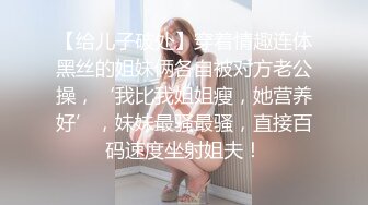 【给儿子破处】穿着情趣连体黑丝的姐妹俩各自被对方老公操，‘我比我姐姐瘦，她营养好’，妹妹最骚最骚，直接百码速度坐射姐夫！