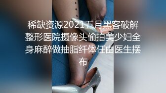 稀缺资源2021五月黑客破解整形医院摄像头偷拍美少妇全身麻醉做抽脂纤体任由医生摆布