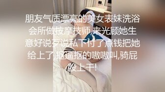 朋友气质漂亮的美女表妹洗浴会所做按摩技师,来光顾她生意好说歹说私下付了点钱把她给上了,抠逼抠的嗷嗷叫,骑屁股上干!