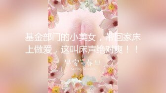 基金部门的小美女，带回家床上做爱，这叫床声绝对爽！！