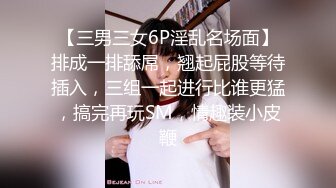 【三男三女6P淫乱名场面】排成一排舔屌，翘起屁股等待插入，三组一起进行比谁更猛，搞完再玩SM，情趣装小皮鞭