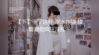 【下】干了这杯 深水炸弹 接着酒劲疯狂淫乱～