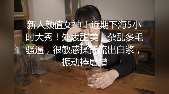 新人颜值女神！近期下海5小时大秀！外表甜美，杂乱多毛骚逼，很敏感揉搓流出白浆，振动棒磨蹭