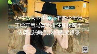 女性私密养生会所推油少年复工给开宝马富姐推油加藤鹰手法摸逼啪啪到少妇鬼哭狼嚎