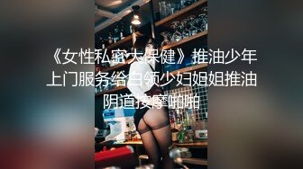 《女性私密大保健》推油少年上门服务给白领少妇姐姐推油阴道按摩啪啪