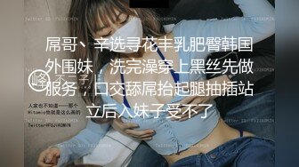 屌哥丶辛选寻花丰乳肥臀韩国外围妹，洗完澡穿上黑丝先做服务，口交舔屌抬起腿抽插站立后入妹子受不了