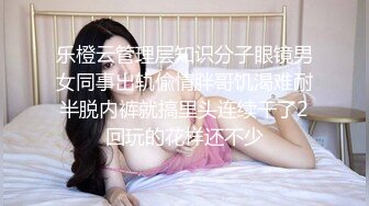 乐橙云管理层知识分子眼镜男女同事出轨偸情胖哥饥渴难耐半脱内裤就搞里头连续干了2回玩的花样还不少