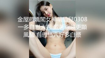 金屋藏嬌閣女神萌仙兒0308一多自慰大秀 戴著眼鏡更顯風騷 自慰插穴好多白漿