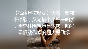 【搞沐足按摩女】大叔一整夜不停歇，又勾搭个少妇来啪啪，黑森林阴毛真是浓密，啪啪暴插动作幅度超大好劲爆