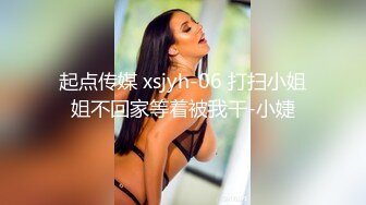 起点传媒 xsjyh-06 打扫小姐姐不回家等着被我干-小婕