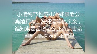 小清纯TS性感小琳姊跟老公宾馆打炮，洗好澡等他亲亲，谁知索要舌吻老公还有点害羞哈哈，舌吻难道不香吗