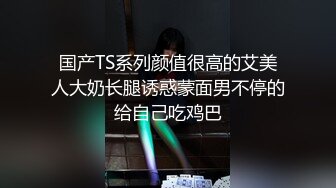 国产TS系列颜值很高的艾美人大奶长腿诱惑蒙面男不停的给自己吃鸡巴