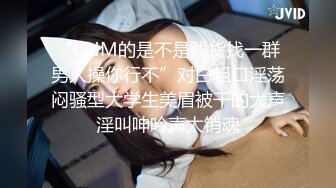 “CNM的是不是贱货找一群男人操你行不”对白粗口淫荡闷骚型大学生美眉被干的大声淫叫呻吟声太销魂