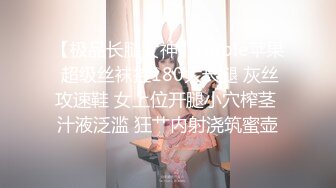 【极品长腿女神】Apple苹果 超级丝袜控180大长腿 灰丝攻速鞋 女上位开腿小穴榨茎 汁液泛滥 狂艹内射浇筑蜜壶