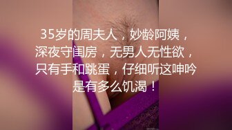 35岁的周夫人，妙龄阿姨，深夜守闺房，无男人无性欲，只有手和跳蛋，仔细听这呻吟是有多么饥渴！