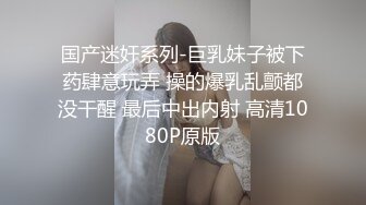 国产迷奸系列-巨乳妹子被下药肆意玩弄 操的爆乳乱颤都没干醒 最后中出内射 高清1080P原版