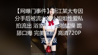 【网曝门事件】浙江某大专因分手后被流出的小姐姐性爱私拍流出 浴室后入啪啪猛操 跪舔口爆 完美露脸  高清720P完整版