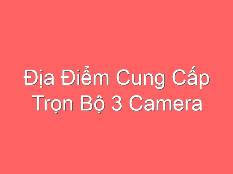 Địa Điểm Cung Cấp Trọn Bộ 3 Camera Chính Hãng, Giá Rẻ Nhất Tại Hà Nội