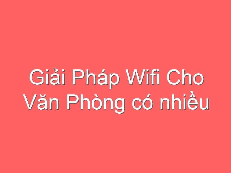 Giải Pháp Wifi Cho Văn Phòng có nhiều kết nối