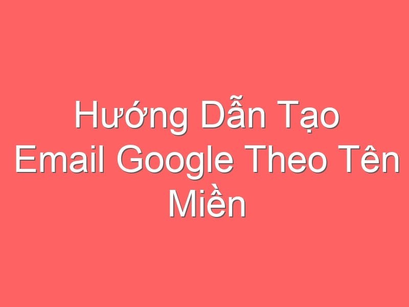 Hướng Dẫn Tạo Email Google Theo Tên Miền