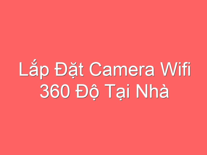 Lắp Đặt Camera Wifi 360 Độ Tại Nhà Giá Rẻ Nhất