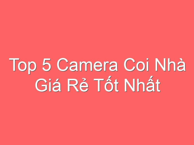 Top 5 Camera Coi Nhà Giá Rẻ Tốt Nhất Hiện Nay Cho Gia Đình