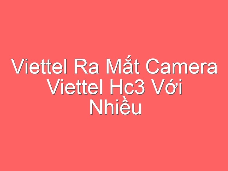 Viettel Ra Mắt Camera Viettel Hc3 Với Nhiều Công Nghệ Vượt Trội