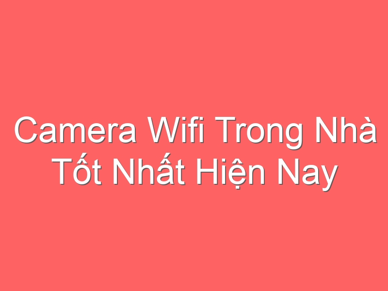 Camera Wifi Trong Nhà Tốt Nhất Hiện Nay