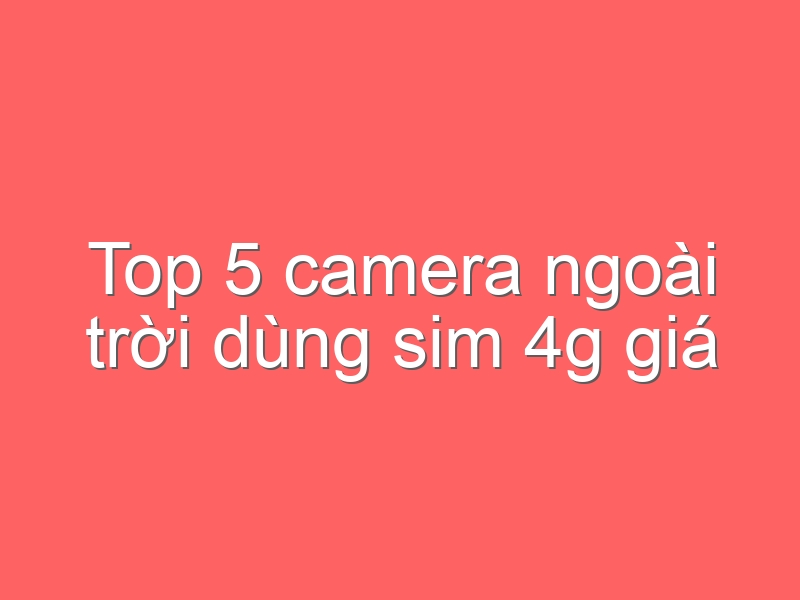 Top 5 camera ngoài trời dùng sim 4g giá rẻ, ổn áp nhất hiện nay